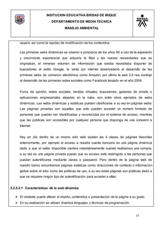 INSITUCION EDUCATIVA BRISAS DE IRIQUE
DEPARTAMENTO DE MEDIA TECNICA
MANEJO AMBIENTAL
17
usuario así como la rapidez de modificación de los contenidos.
Las primeras webs dinámicas se crearon a principios de los años 90 a raíz de la expansión
y crecimiento exponencial que adquiría la Red y las nuevas necesidades que se
originaban, el inmenso volumen de información que existía necesitaba disponer de
buscadores al estilo Google, la venta por internet desencadenó el desarrollo de las
primeras webs de comercio electrónico como Amazon, por último la web 2.0 nos condujo
al desarrollo de las primeras redes sociales como Facebook lanzado en el año 2004.
Foros de opinión, redes sociales, tiendas virtuales, buscadores, gestores de emails o
aplicaciones empresariales alojadas en la nube, son entre otros ejemplos de webs
dinámicas. Las webs dinámicas y estáticas pueden clasificarse a su vez en páginas webs:
Las páginas privadas son aquellas que solo pueden acceder un número limitado de
personas que puedan ser identificadas y reconocidas por el sistema de acceso, mientras
que las públicas son accesibles por cualquier persona que disponga de una conexión a
Internet.
Hoy en día dentro de un mismo sitio web existen las 4 clases de páginas descritas
anteriormente, por ejemplo el acceso a nuestra cuenta bancaria es una página dinámica
dado a que el saldo disponible cambia instantáneamente cuando realizamos una compra,
a su vez es una página privada puesto que su acceso está restringido a las personas que
puedan autentificarse mediante claves o password. Pero dentro de la página web de
nuestro banco encontramos páginas estáticas como direcciones de contacto o información
global sobre el sitio como las políticas de uso, a su vez estas páginas son públicas dado a
que se requiere ningún tipo de autentificación para acceder a ellas.
5.2.5.2.1 Características de la web dinámica
 El visitante puede alterar el diseño, contenidos o presentación de la página a su gusto.
 En su realización se utilizan diversos lenguajes y técnicas de programación.
 