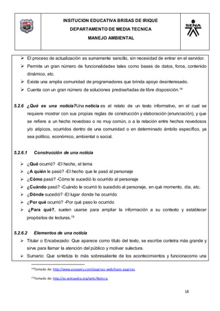 INSITUCION EDUCATIVA BRISAS DE IRIQUE
DEPARTAMENTO DE MEDIA TECNICA
MANEJO AMBIENTAL
18
14Tomado de: http://www.ajaxperu.com/paginas-web/tipos-paginas
15Tomado de: http://es.wikipedia.org/wiki/Noticia
 El proceso de actualización es sumamente sencillo, sin necesidad de entrar en el servidor.
 Permite un gran número de funcionalidades tales como bases de datos, foros, contenido
dinámico, etc.
 Existe una amplia comunidad de programadores que brinda apoyo desinteresado.
 Cuenta con un gran número de soluciones prediseñadas de libre disposición.14
5.2.6 ¿Qué es una noticia?Una noticia es el relato de un texto informativo, en el cual se
requiere mostrar con sus propias reglas de construcción y elaboración (enunciación), y que
se refiere a un hecho novedoso o no muy común, o a la relación entre hechos novedosos
y/o atípicos, ocurridos dentro de una comunidad o en determinado ámbito específico, ya
sea político, económico, ambiental o social.
5.2.6.1 Construcción de una noticia
 ¿Qué ocurrió? -El hecho, el tema
 ¿A quién le pasó? -El hecho que le pasó al personaje
 ¿Cómo pasó? -Cómo le sucedió lo ocurrido al personaje
 ¿Cuándo pasó? -Cuándo le ocurrió lo sucedido al personaje, en qué momento, día, etc.
 ¿Dónde sucedió? -El lugar donde ha ocurrido
 ¿Por qué ocurrió? -Por qué paso lo ocurrido
 ¿Para qué?, suelen usarse para ampliar la información a su contexto y establecer
propósitos de lecturas.15
5.2.6.2 Elementos de una noticia
 Titular o Encabezado: Que aparece como título del texto, se escribe conletra más grande y
sirve para llamar la atención del público y motivar sulectura.
 Sumario: Que sintetiza lo más sobresaliente de los acontecimientos y funcionacomo una
 
