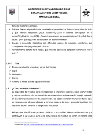 INSITUCION EDUCATIVA BRISAS DE IRIQUE
DEPARTAMENTO DE MEDIA TECNICA
MANEJO AMBIENTAL
19
16Tomado de: http://es.scribd.com/doc/36328542/Los-Elementos-de-La-Noticia#scribd
llamada de atención al lector.
 Entrada: Que es el párrafo inicial, en dónde se presentan los datosfundamentales del texto
y que intentan responder:1)¿Qué sucedió?2)¿Quién o quiénes participaron en el
suceso?3)¿Cuándo ocurrió?4) ¿Dónde transcurrieron los acontecimientos?5) ¿Cuál fue la
causa? ¿Por qué?6)¿Cómo se realizaron los acontecimientos?
 Cuerpo o desarrollo: Específica con diferentes grados de precisión elcontenido que
corresponde a las preguntas periodísticas.
 Remate:Último párrafo de la noticia, que presenta algún dato conclusorio ymarca el fin del
texto.16
5.2.6.3 Tips
 Debe estar dividida en partes y ser de fácil lectura
 Lápiz
 Grabadora
 Libreta
 Acudir a la fuente directa o parte del hecho.
5.2.7 ¿Cómo aumentar la iniciativa?
La capacidad de iniciativa es la predisposición a emprender acciones, crear oportunidades
y mejorar resultados sin necesidad de un requerimiento externo que lo empuje, apoyado
en la autorresponsabilidad y la autodirección. No basta con tener voluntad de hacer algo,
es necesario dar el paso adelante y ponerse manos a la obra , quien plantea ideas con
iniciativa, asume, también, la carga de su realización
Incluye saber identificar un problema obstáculo u oportunidad y llevar a cabo acciones que
contribuyan a su solución. Junto a la competencia de iniciativa se ponen en marcha otras
 