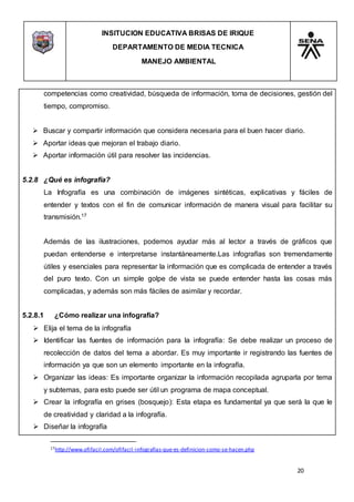 INSITUCION EDUCATIVA BRISAS DE IRIQUE
DEPARTAMENTO DE MEDIA TECNICA
MANEJO AMBIENTAL
20
17http://www.ofifacil.com/ofifacil-infografias-que-es-definicion-como-se-hacen.php
competencias como creatividad, búsqueda de información, toma de decisiones, gestión del
tiempo, compromiso.
 Buscar y compartir información que considera necesaria para el buen hacer diario.
 Aportar ideas que mejoran el trabajo diario.
 Aportar información útil para resolver las incidencias.
5.2.8 ¿Qué es infografía?
La Infografía es una combinación de imágenes sintéticas, explicativas y fáciles de
entender y textos con el fin de comunicar información de manera visual para facilitar su
transmisión.17
Además de las ilustraciones, podemos ayudar más al lector a través de gráficos que
puedan entenderse e interpretarse instantáneamente.Las infografías son tremendamente
útiles y esenciales para representar la información que es complicada de entender a través
del puro texto. Con un simple golpe de vista se puede entender hasta las cosas más
complicadas, y además son más fáciles de asimilar y recordar.
5.2.8.1 ¿Cómo realizar una infografía?
 Elija el tema de la infografía
 Identificar las fuentes de información para la infografía: Se debe realizar un proceso de
recolección de datos del tema a abordar. Es muy importante ir registrando las fuentes de
información ya que son un elemento importante en la infografía.
 Organizar las ideas: Es importante organizar la información recopilada agruparla por tema
y subtemas, para esto puede ser útil un programa de mapa conceptual.
 Crear la infografía en grises (bosquejo): Esta etapa es fundamental ya que será la que le
de creatividad y claridad a la infografía.
 Diseñar la infografía
 