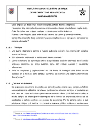 INSITUCION EDUCATIVA BRISAS DE IRIQUE
DEPARTAMENTO DE MEDIA TECNICA
MANEJO AMBIENTAL
21
18 Tomado de :http://www.juancmejia.com/marketing-en-redes-sociales/como-hacer-una-infografia-
guia-y-herramientas-para-disenarla/
19 Tomado de :http://e-aprendizaje.es/2013/02/21/como-hacer-una-infografia/
Estilo original: Se debe evitar copiar conceptos gráficos de otras infografías.
Integración: Una infografía debe ser rica gráficamente evitando diseñarla con mucho texto.
Color: Se deben usar colores con buen contraste para facilitar la lectura
Fuentes: Una infografía debe tener un uso creativo de fuentes y tamaños de letras..
Íconos: Una infografía debe contener imágenes simples (íconos) para poder comunicar de
manera adecuada.18
5.2.8.2 Ventajas
 Una buena infografía le permite a nuestra audiencia consumir más información compleja
en menos tiempo.
 Son altamente ‘viralizables’ a través de las Redes Sociales.
 Como herramienta de aprendizaje ofrece la oportunidad a nuestro alumnado de desarrollar
funciones cognitivas de orden superior, como son evaluar, analizar y representar
información.
 Para las empresas y organizaciones es una forma de conseguir más tráfico en sus
espacios en la Red así como construir su marca, es decir son una poderosa herramienta
de marketing.19
5.2.9 ¿Qué son los folletos?
Es un pequeño documento diseñado para ser entregado a mano o por correo.Los folletos
son principalmente utilizados para hacer publicidad de diversos servicios y productos (en
este caso, es común encontrar a personas que reparten folletos publicitarios en la calle). Al
mismo tiempo, los folletos pueden servir para dar a conocer las propuestas políticas de los
candidatos y partidos políticos en épocas de elecciones. Por lo general, saber a qué
público se dirigen, qué nivel de conocimientos tiene ese público, cuáles son sus intereses,
 