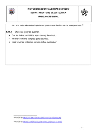 INSITUCION EDUCATIVA BRISAS DE IRIQUE
DEPARTAMENTO DE MEDIA TECNICA
MANEJO AMBIENTAL
22
20 Tomado de:http://www.definicionabc.com/comunicacion/folleto.php
21 Tomado de:http://es.slideshare.net/anitadalmas/cmo-hacer-un-folleto
etc., son todos elementos importantes para atrapar la atención de esas personas.20
5.2.9.1 ¿Pasos a tener en cuenta?
 Que los títulos y subtítulos sean claros y llamativos.
 Informar de forma completa pero resumida.
 Incluir muchas imágenes con pie de foto explicativo21
 