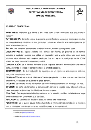 INSITUCION EDUCATIVA BRISAS DE IRIQUE
DEPARTAMENTO DE MEDIA TECNICA
MANEJO AMBIENTAL
23
22 Tomado de: http://concepto.de
23 Tomado de: http://definicion.de/criterio/
5.3. MARCO CONCEPTUAL
AMBIENTE:Es elentorno que afecta a los seres vivos y que condiciona sus circunstancias
vitales.22
AUTOCENSURA: Consiste en que la persona no manifiesta su verdadera opinión por miedo a
las consecuencias o, en términos más generales, consiste en renunciar a la libertad personal por
temor a las consecuencias.
ÁVIDOS: Que siente un deseo fuerte e intenso de tener, hacer o conseguir una cosa.
CIBERNAUTAS: Es aquella persona que navega por internet. En principio es un término
aplicable a cualquier persona que utiliza un navegador web y visita sitios web; pero suele
utilizarse especialmente para aquellas personas que son expertos navegantes de la WWW,
incluso sin saber demasiado sobre computación.
COMUNICACIÓN: Es el proceso mediante el cual se puede transmitir información de una entidad
a otra, alterando el estado de conocimiento de la entidad receptora.
CONTAMINACION: Es la introducción de sustancias en un medio que provocan que este sea
inseguro o no apto para su uso.
CRITERIO:23Es una especie de condición subjetiva que permite concretar una elección. Se trata,
en definitiva, de aquello que sustenta un juicio de valor.
DIFUNDIR: Es el hecho mismo de informar, de emitir unidireccionalmente un mensaje, sin más.
DIFUSION: Es parte substancial de la comunicación, pero no la engloba en su totalidad, sino que
cubre una parte, la del emisor. La difusión no tiene receptores.
ECOLOGIA: Esla especialidad científica centrada en el estudio y análisis del vínculo que surge
entre los seres vivos y el entorno que los rodea.
NEGLIGENCIA: Es la falta de actuación dada por simple falta de atención.
PERIODISMO: Es el que se ocupa de la actualidad y la información relacionada con el medio en
todo lo que tienen que ver con impactos y modificaciones al entorno natural.
 