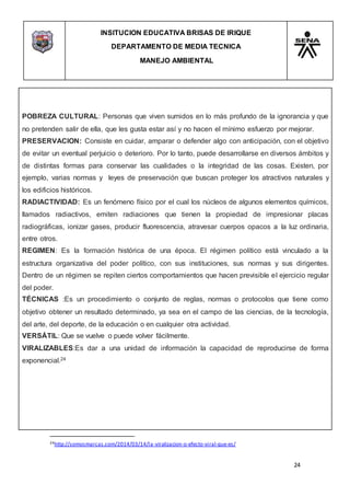 INSITUCION EDUCATIVA BRISAS DE IRIQUE
DEPARTAMENTO DE MEDIA TECNICA
MANEJO AMBIENTAL
24
24http://somosmarcas.com/2014/03/14/la-viralizacion-o-efecto-viral-que-es/
POBREZA CULTURAL: Personas que viven sumidos en lo más profundo de la ignorancia y que
no pretenden salir de ella, que les gusta estar así y no hacen el mínimo esfuerzo por mejorar.
PRESERVACION: Consiste en cuidar, amparar o defender algo con anticipación, con el objetivo
de evitar un eventual perjuicio o deterioro. Por lo tanto, puede desarrollarse en diversos ámbitos y
de distintas formas para conservar las cualidades o la integridad de las cosas. Existen, por
ejemplo, varias normas y leyes de preservación que buscan proteger los atractivos naturales y
los edificios históricos.
RADIACTIVIDAD: Es un fenómeno físico por el cual los núcleos de algunos elementos químicos,
llamados radiactivos, emiten radiaciones que tienen la propiedad de impresionar placas
radiográficas, ionizar gases, producir fluorescencia, atravesar cuerpos opacos a la luz ordinaria,
entre otros.
REGIMEN: Es la formación histórica de una época. El régimen político está vinculado a la
estructura organizativa del poder político, con sus instituciones, sus normas y sus dirigentes.
Dentro de un régimen se repiten ciertos comportamientos que hacen previsible el ejercicio regular
del poder.
TÉCNICAS :Es un procedimiento o conjunto de reglas, normas o protocolos que tiene como
objetivo obtener un resultado determinado, ya sea en el campo de las ciencias, de la tecnología,
del arte, del deporte, de la educación o en cualquier otra actividad.
VERSÁTIL: Que se vuelve o puede volver fácilmente.
VIRALIZABLES:Es dar a una unidad de información la capacidad de reproducirse de forma
exponencial.24
 
