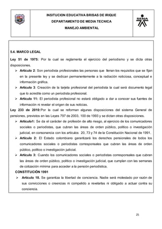 INSITUCION EDUCATIVA BRISAS DE IRIQUE
DEPARTAMENTO DE MEDIA TECNICA
MANEJO AMBIENTAL
25
5.4. MARCO LEGAL
Ley 51 de 1975: Por la cual se reglamenta el ejercicio del periodismo y se dicta otras
disposiciones.
 Artículo 2: Son periodista profesionales las personas que llenan los requisitos que se fijan
en la presente ley y se dedican permanentemente a la radiación noticiosa, conceptual e
información gráfica.
 Artículo 3: Creación de la tarjeta profesional del periodista la cual será documento legal
que lo acredite como un periodista profesional.
 Artículo 11: El periodista profesional no estará obligado a dar a conocer sus fuentes de
información ni revelar el origen de sus noticias.
Ley 233 de 2010:Por la cual se reforman algunas disposiciones del sistema General de
pensiones, previstos en las Leyes 797 de 2003, 100 de 1993 y se dictan otras disposiciones.
 Artículo1: Se da el carácter de profesión de alto riesgo, al ejercicio de los comunicadores
sociales o periodistas, que cubran las áreas de orden público, político o investigación
judicial, en consonancia con los artículos 20, 73 y 74 de la Constitución Nacional de 1991.
 Artículo 2: El Estado colombiano garantizará los derechos pensionales de todos los
comunicadores sociales o periodistas corresponsales que cubran las áreas de orden
público, político o investigación judicial.
 Artículo 3: Cuando los comunicadores sociales o periodistas corresponsales que cubran
las áreas de orden público, político o investigación judicial, que cumplan con las semanas
de cotización mínima para acceder a la pensión periodística.
CONSTITUCIÓN 1991
 Artículo 18. Se garantiza la libertad de conciencia. Nadie será molestado por razón de
sus convicciones o creencias ni compelido a revelarlas ni obligado a actuar contra su
conciencia.
 