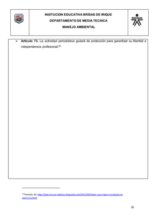 INSITUCION EDUCATIVA BRISAS DE IRIQUE
DEPARTAMENTO DE MEDIA TECNICA
MANEJO AMBIENTAL
26
25Tomado de: http://legislacion-medios.blogspot.com/2013/04/leyes-que-rigen-y-acobijan-el-
ejercicio.html
 Artículo 73. La actividad periodística gozará de protección para garantizar su libertad e
independencia profesional.25
 