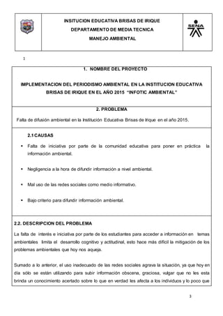 INSITUCION EDUCATIVA BRISAS DE IRIQUE
DEPARTAMENTO DE MEDIA TECNICA
MANEJO AMBIENTAL
3
1
1. NOMBRE DEL PROYECTO
IMPLEMENTACION DEL PERIODISMO AMBIENTAL EN LA INSTITUCION EDUCATIVA
BRISAS DE IRIQUE EN EL AÑO 2015 “INFOTIC AMBIENTAL”
2. PROBLEMA
Falta de difusión ambiental en la Institución Educativa Brisas de Irique en el año 2015.
2.1CAUSAS
 Falta de iniciativa por parte de la comunidad educativa para poner en práctica la
información ambiental.
 Negligencia a la hora de difundir información a nivel ambiental.
 Mal uso de las redes sociales como medio informativo.
 Bajo criterio para difundir información ambiental.
2.2. DESCRIPCION DEL PROBLEMA
La falta de interés e iniciativa por parte de los estudiantes para acceder a información en temas
ambientales limita el desarrollo cognitivo y actitudinal, esto hace más difícil la mitigación de los
problemas ambientales que hoy nos aqueja.
Sumado a lo anterior, el uso inadecuado de las redes sociales agrava la situación, ya que hoy en
día sólo se están utilizando para subir información obscena, graciosa, vulgar que no les esta
brinda un conocimiento acertado sobre lo que en verdad les afecta a los individuos y lo poco que
 