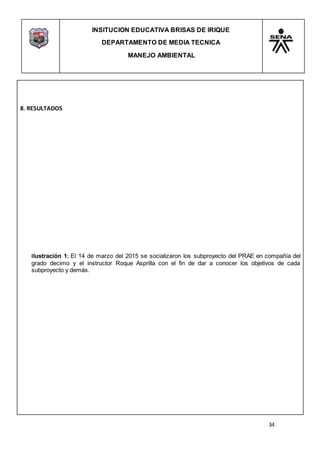 INSITUCION EDUCATIVA BRISAS DE IRIQUE
DEPARTAMENTO DE MEDIA TECNICA
MANEJO AMBIENTAL
34
8. RESULTADOS
Ilustración 1: El 14 de marzo del 2015 se socializaron los subproyecto del PRAE en compañía del
grado decimo y el instructor Roque Asprilla con el fin de dar a conocer los objetivos de cada
subproyecto y demás.
 