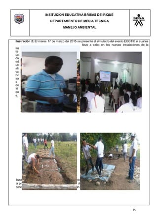 INSITUCION EDUCATIVA BRISAS DE IRIQUE
DEPARTAMENTO DE MEDIA TECNICA
MANEJO AMBIENTAL
35
Ilustración 2: El mares 17 de marzo del 2015 se presentó el simulacro del evento ECOTIC el cual es
llevo a cabo en las nuevas instalaciones de la
ins
tit
uci
ón
ed
uc
ati
va
Bri
sa
s
de
Iri
qu
e.
Ilustración 3:El 27 de marzo se realizó el evento ECOTIC donde se llevó a cabo dos jornadas;
la primera que fue de práctica y la segunda de diversión y entretenimiento en el que se dieron a
conocer las problemas ambientales que se están generando alrededor de caño
 