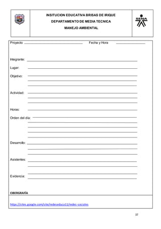 INSITUCION EDUCATIVA BRISAS DE IRIQUE
DEPARTAMENTO DE MEDIA TECNICA
MANEJO AMBIENTAL
37
Proyecto Fecha y Hora
Integrante:
Lugar:
Objetivo:
Actividad:
Horas:
Orden del día:
Desarrollo:
Asistentes:
Evidencia:
CIBERGRAFÍA
https://sites.google.com/site/redeseduca11/redes-sociales
 
