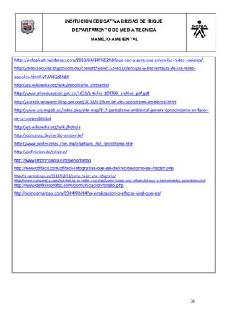 INSITUCION EDUCATIVA BRISAS DE IRIQUE
DEPARTAMENTO DE MEDIA TECNICA
MANEJO AMBIENTAL
38
https://infoaleph.wordpress.com/2010/04/14/%C2%BFque-son-y-para-que-sirven-las-redes-sociales/
http://redessociales.bligoo.com.mx/content/view/1534653/Ventajas-y-Desventajas-de-las-redes-
sociales.html#.VFAA4Gd5N1Y
http://es.wikipedia.org/wiki/Periodismo_ambiental
http://www.mineducacion.gov.co/1621/articles-104799_archivo_pdf.pdf
http://auraelizanavarro.blogspot.com/2012/10/funcion-del-periodismo-ambiental.html
http://www.anam.gob.pa/index.php/site-map/312-periodismo-ambiental-genera-conocimiento-en-favor-
de-la-sostenibilidad
http://es.wikipedia.org/wiki/Noticia
http://concepto.de/medio-ambiente/
http://www.profesiones.com.mx/objetivos_del_periodismo.htm
http://definicion.de/criterio/
http://www.importancia.org/periodismo.
http://www.ofifacil.com/ofifacil-infografias-que-es-definicion-como-se-hacen.php
http://e-aprendizaje.es/2013/02/21/como-hacer-una-infografia/
http://www.juancmejia.com/marketing-en-redes-sociales/como-hacer-una-infografia-guia-y-herramientas-para-disenarla/
http://www.definicionabc.com/comunicacion/folleto.php
http://somosmarcas.com/2014/03/14/la-viralizacion-o-efecto-viral-que-es/
 