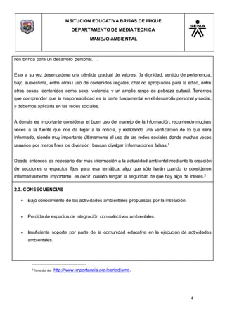 INSITUCION EDUCATIVA BRISAS DE IRIQUE
DEPARTAMENTO DE MEDIA TECNICA
MANEJO AMBIENTAL
4
1Tomado de: http://www.importancia.org/periodismo.
nos brinda para un desarrollo personal. .
Esto a su vez desencadena una pérdida gradual de valores, (la dignidad, sentido de pertenencia,
bajo autoestima, entre otras) uso de contenidos ilegales, chat no apropiados para la edad, entre
otras cosas, contenidos como sexo, violencia y un amplio rango de pobreza cultural. Tenemos
que comprender que la responsabilidad es la parte fundamental en el desarrollo personal y social,
y debemos aplicarla en las redes sociales.
A demás es importante considerar el buen uso del manejo de la Información, recurriendo muchas
veces a la fuente que nos da lugar a la noticia, y realizando una verificación de lo que será
informado, siendo muy importante últimamente el uso de las redes sociales donde muchas veces
usuarios por meros fines de diversión buscan divulgar informaciones falsas.1
Desde entonces es necesario dar más información a la actualidad ambiental mediante la creación
de secciones o espacios fijos para esa temática, algo que sólo harán cuando lo consideren
informativamente importante, es decir, cuando tengan la seguridad de que hay algo de interés.2
2.3. CONSECUENCIAS
 Bajo conocimiento de las actividades ambientales propuestas por la institución.
 Perdida de espacios de integración con colectivos ambientales.
 Insuficiente soporte por parte de la comunidad educativa en la ejecución de actividades
ambientales.
 