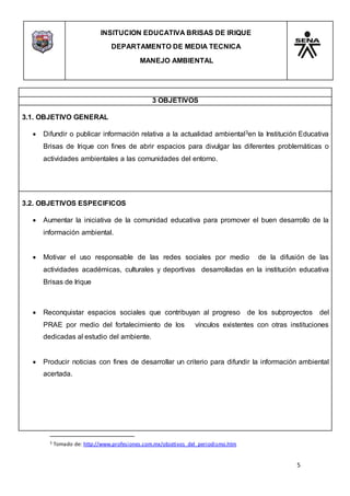 INSITUCION EDUCATIVA BRISAS DE IRIQUE
DEPARTAMENTO DE MEDIA TECNICA
MANEJO AMBIENTAL
5
3 Tomado de: http://www.profesiones.com.mx/objetivos_del_periodismo.htm
3 OBJETIVOS
3.1. OBJETIVO GENERAL
 Difundir o publicar información relativa a la actualidad ambiental3en la Institución Educativa
Brisas de Irique con fines de abrir espacios para divulgar las diferentes problemáticas o
actividades ambientales a las comunidades del entorno.
3.2. OBJETIVOS ESPECIFICOS
 Aumentar la iniciativa de la comunidad educativa para promover el buen desarrollo de la
información ambiental.
 Motivar el uso responsable de las redes sociales por medio de la difusión de las
actividades académicas, culturales y deportivas desarrolladas en la institución educativa
Brisas de Irique
 Reconquistar espacios sociales que contribuyan al progreso de los subproyectos del
PRAE por medio del fortalecimiento de los vínculos existentes con otras instituciones
dedicadas al estudio del ambiente.
 Producir noticias con fines de desarrollar un criterio para difundir la información ambiental
acertada.
 