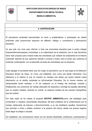INSITUCION EDUCATIVA BRISAS DE IRIQUE
DEPARTAMENTO DE MEDIA TECNICA
MANEJO AMBIENTAL
6
4. JUSTIFICACION
El periodismo ambiental buscaorientar en torno a problemáticas o actividades de interés
ambiental, para proporcionar espacios de reflexión, diálogo o, concertación y participación
educativa.
Ya que este nos sirve para informar a toda una comunidad educativa para sí poder indagar
diversasinformacionespara concientizar a la colectividad de la institución, por lo cual decidimos
hacer este proyecto para mostrar todas las actividades que realizan los estudiantes en el entorno
ambiental; además de eso queremos dárselo a conocer a todos, para sí poder que cuidemos el
ambiente contribuyendo con el desarrollo de todas las actividades que se requieran.
Cabe agregar el accidente aéreo que dio origen al periodismo, por la cual surge en la Institución
Educativa Brisas de Irique, no como una catástrofe, sino como una fuente informativa. Con
referencia a lo anterior lo que se inquiere es impulsar ese deseo por querer obtener nueva
información en el ámbito ambiental en laComunidad Educativa. De la misma manera, es
indispensable tomar medidas, a fin de colaborar en el manejo del ambiente, creando y
fortaleciendo una conciencia de manejo adecuado de desechos y reciclaje de aquellos elementos
que se pueden reutilizar, teniendo en cuenta, un especial cuidado de las cuencas hidrográficas
que nos rodean.
Por esta razón se ha creado el proyecto INFOTIC AMBIENTALcomo una estrategia para
concientizar a nuestras comunidades educativas, del gran problema de la contaminación por el
manejo inadecuado de basuras y desconocimiento, a su vez establecer aquellos mecanismos
que permitan a niños y adultos contribuir a la solución del mismo, desde sus propios hogares
hasta llegar al colegio o escuela.
Así establecer una comunicación activa con los demás estudiantes, profesores y participantes a
 