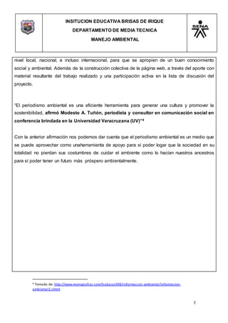 INSITUCION EDUCATIVA BRISAS DE IRIQUE
DEPARTAMENTO DE MEDIA TECNICA
MANEJO AMBIENTAL
7
4 Tomado de: http://www.monografias.com/trabajos908/informacion-ambiental/informacion-
ambiental2.shtml
nivel local, nacional, e incluso internacional, para que se apropien de un buen conocimiento
social y ambiental. Además de la construcción colectiva de la página web, a través del aporte con
material resultante del trabajo realizado y una participación activa en la lista de discusión del
proyecto.
“El periodismo ambiental es una eficiente herramienta para generar una cultura y promover la
sostenibilidad, afirmó Modesto A. Tuñón, periodista y consultor en comunicación social en
conferencia brindada en la Universidad Veracruzana (UV)”4
Con la anterior afirmación nos podemos dar cuenta que el periodismo ambiental es un medio que
se puede aprovechar como unaherramienta de apoyo para sí poder logar que la sociedad en su
totalidad no pierdan sus costumbres de cuidar el ambiente como lo hacían nuestros ancestros
para sí poder tener un futuro más próspero ambientalmente.
 