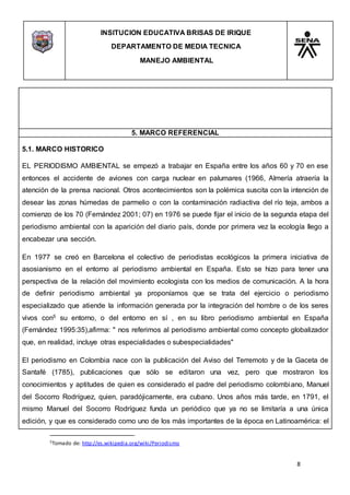 INSITUCION EDUCATIVA BRISAS DE IRIQUE
DEPARTAMENTO DE MEDIA TECNICA
MANEJO AMBIENTAL
8
5Tomado de: http://es.wikipedia.org/wiki/Periodismo
5. MARCO REFERENCIAL
5.1. MARCO HISTORICO
EL PERIODISMO AMBIENTAL se empezó a trabajar en España entre los años 60 y 70 en ese
entonces el accidente de aviones con carga nuclear en palumares (1966, Almería atraería la
atención de la prensa nacional. Otros acontecimientos son la polémica suscita con la intención de
desear las zonas húmedas de parmelio o con la contaminación radiactiva del río teja, ambos a
comienzo de los 70 (Fernández 2001; 07) en 1976 se puede fijar el inicio de la segunda etapa del
periodismo ambiental con la aparición del diario país, donde por primera vez la ecología llego a
encabezar una sección.
En 1977 se creó en Barcelona el colectivo de periodistas ecológicos la primera iniciativa de
asosianismo en el entorno al periodismo ambiental en España. Esto se hizo para tener una
perspectiva de la relación del movimiento ecologista con los medios de comunicación. A la hora
de definir periodismo ambiental ya proponíamos que se trata del ejercicio o periodismo
especializado que atiende la información generada por la integración del hombre o de los seres
vivos con5 su entorno, o del entorno en sí , en su libro periodismo ambiental en España
(Fernández 1995:35),afirma: " nos referimos al periodismo ambiental como concepto globalizador
que, en realidad, incluye otras especialidades o subespecialidades"
El periodismo en Colombia nace con la publicación del Aviso del Terremoto y de la Gaceta de
Santafé (1785), publicaciones que sólo se editaron una vez, pero que mostraron los
conocimientos y aptitudes de quien es considerado el padre del periodismo colombiano, Manuel
del Socorro Rodríguez, quien, paradójicamente, era cubano. Unos años más tarde, en 1791, el
mismo Manuel del Socorro Rodríguez funda un periódico que ya no se limitaría a una única
edición, y que es considerado como uno de los más importantes de la época en Latinoamérica: el
 