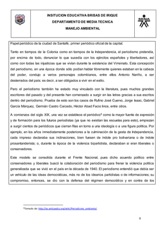 INSITUCION EDUCATIVA BRISAS DE IRIQUE
DEPARTAMENTO DE MEDIA TECNICA
MANEJO AMBIENTAL
9
6Tomado de: http://es.wikipedia.org/wiki/Periodismo_ambiental
Papel periódico de la ciudad de Santafé, primer periódico oficial de la capital.
Tanto en tiempos de la Colonia como en tiempos de la Independencia, el periodismo pretendía,
por encima de todo, denunciar lo que sucedía con los ejércitos españoles y libertadores, así
como con todas las injusticias que se vivían durante la existencia del Virreinato. Esta concepción
del periodismo, en una época donde sólo podían hablar libremente quienes estaban en la cabeza
del poder, condujo a varios personajes colombianos, entre ellos Antonio Nariño, a ser
desterrados del país; es decir, a ser obligados a vivir en el exilio.
Pero el periodismo también ha estado muy vinculado con la literatura, pues muchos grandes
escritores del pasado y del presente han comenzado a surgir en las letras gracias a sus escritos
dentro del periodismo. Prueba de esto son los casos de Rufino José Cuervo, Jorge Isaac, Gabriel
García Márquez, Germán Castro Caicedo, Héctor Abad Facio lince, entre otros.
A comienzos del siglo XIX, una vez se establece el periódico6 como la mayor fuente de expresión
y de formación para los futuros periodistas (ya que no existían las escuelas para esto), empiezan
a surgir cientos de periódicos que cierran filas en torno a una ideología o a una figura política. Por
ejemplo, en los años inmediatamente posteriores a la culminación de la gesta de Independencia,
cada impreso declaraba sus inclinaciones, bien fuesen de índole pro bolivariana o de índole
prosantanderista; o, durante la época de la violencia bipartidista, declaraban si eran liberales o
conservadores.
Este modelo se consolida durante el Frente Nacional, pues dicho acuerdo político entre
conservadores y liberales buscó la colaboración del periodismo para frenar la violencia política
generalizada que se vivió en el país en la década de 1940. El periodismo entendió que debía ser
un vehículo de las ideas democráticas, más no de los idearios partidistas o de informaciones; su
compromiso, entonces, se dio con la defensa del régimen democrático y en contra de los
 