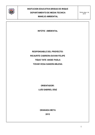 INSITUCION EDUCATIVA BRISAS DE IRIQUE
DEPARTAMENTO DE MEDIA TECNICA
MANEJO AMBIENTAL
Fecha mayo de
2015
1
INFOTIC AMBIENTAL
RESPONSABLE DEL PROYECTO:
RICAURTE CABRERA DUVAN FELIPE
TIQUE YATE ANGIE PAOLA
TOVAR VEGA SANDRA MILENA
ORIENTADOR:
LUÍS GABRIEL DÍAZ
GRANADA META
2015
 