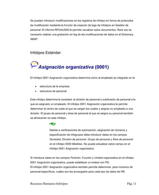 Se pueden introducir modificaciones en los registros de infotipo en forma de protocolos
de modificación mediante la función de creación de logs de infotipos en Gestión de
personal. El informe RPUAUD00 le permite visualizar estos documentos. Rara vez es
necesario realizar una grabación en log de las modificaciones de datos en el Dictionary
ABAP.




Infotipos Estándar:


        Asignación organizativa (0001)

El infotipo 0001 Asignación organizativa determina cómo el empleado es integrado en la


       estructura de la empresa
       estructura de personal


Este infotipo determina la sociedad, la división de personal y subdivisión de personal a la
que es asignado un empleado. El infotipo 0001 Asignación organizativa le permite
determinar el centro de coste al que se cargan los costes y asignar su empleado a una
división. El grupo de personal y área de personal al que se asigna su personal también
se almacenan en este infotipo.



                Debido a verificaciones de autorización, asignación de números y
                especificación de infogrupos debe introducir datos en los campos
                Sociedad, División de personal, Grupo de personal y Área de personal
                en el infotipo 0000 Medidas. No puede actualizar estos campo en el
                infotipo 0001 Asignación organizativa.


Si introduce datos en los campos Posición, Función y Unidad organizativa en el infotipo
0001 Asignación organizativa, puede establecer un enlace con PD.
El infotipo 0001 Asignación organizativa también permite determinar, para números de
personal específicos, cuáles son los encargados para cada tipo de datos de HR.



Recursos Humanos-Infotipos                                                         Pág. 11
 