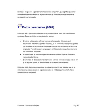 El infotipo Asignación organizativa tiene el enlace temporal 1, que significa que en el
sistema siempre debe existir un registro de datos de infotipo a partir de la fecha de
contratación del empleado.




        Datos personales (0002)

El infotipo 0002 Datos personales se utiliza para almacenar datos que identifican un
empleado. Éstos se dividen en los siguientes grupos:


       El primer set de datos define el nombre del empleado. Éste incluye el
        tratamiento, el nombre, apellido, iniciales y, si es pertinente, el segundo apellido
        del empleado, la fecha de nacimiento y el nombre con el que más se conoce al
        empleado. También existen campos para el título académico y el complemento
        del nombre del empleado.
       El segundo set de datos incluye la fecha de nacimiento, lugar de nacimiento,
        nacionalidad e idioma.
       El tercer set de datos contiene información sobre el número de hijos, estado civil
        y, en algunos países, la denominación de la religión del empleado.


El infotipo 0002 Datos personales tiene el enlace temporal 1, que significa que en el
sistema siempre debe existir un registro de datos de infotipo a partir de la fecha de
contratación del empleado.




Recursos Humanos-Infotipos                                                           Pág. 12
 