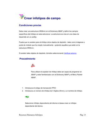 Crear infotipos de campo

Condiciones previas

Debe crear una estructura HRI9nnn en el Dictionary ABAP y definir los campos
específicos del infotipo en esta estructura. La estructura se crea en una clase de
desarrollo sin un prefijo.


Puede que no existan para el infotipo otros objetos de depósito - tales como imágenes o
pools de módulo que ha creado manualmente - quitando aquellos que están en la
estructura HRI9nnn.


Si existen tales objetos de depósito, bórrelos seleccionando Verificar entorno.


Procedimiento




                 Para utilizar el copiador de infotipo debe ser capaz de programar en
                 ABAP y estar familiarizado con el Dictionary ABAP y el Menu Painter
                 ABAP.




    1. Introduzca el código de transacción PPCI
    2. Introduzca un número de infotipo de 4 dígitos (9nnn) y un nombre de infotipo.




        Seleccione Infotipo dependiente del idioma si desea crear un infotipo
        dependiente del idioma.




Recursos Humanos-Infotipos                                                           Pág. 15
 