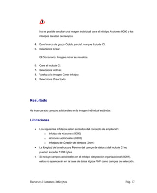 No es posible ampliar una imagen individual para el infotipo Acciones 0000 o los
       infotipos Gestión de tiempos.


   4. En el marco de grupo Objeto parcial, marque Include CI.
   5. Seleccione Crear.


       El Diccionario: Imagen inicial se visualiza.


   6. Cree el include CI.
   7. Seleccione Activar.
   8. Vuelva a la imagen Crear infotipo.
   9. Seleccione Crear todo.




Resultado

Ha incorporado campos adicionales en la imagen individual estándar.


Limitaciones

      Los siguientes infotipos están excluidos del concepto de ampliación:
           o   Infotipo de Acciones (0000)
           o   Acciones adicionales (0302)
           o   Infotipos de Gestión de tiempos (2nnn)
      La longitud de la estructura Psnnnn del campo de datos y del include CI no
       pueden exceder 1500 bytes.
      Si incluye campos adicionales en el infotipo Asignación organizacional (0001),
       estos no aparecerán en la base de datos lógica PNP como campos de selección.




Recursos Humanos-Infotipos                                                      Pág. 17
 