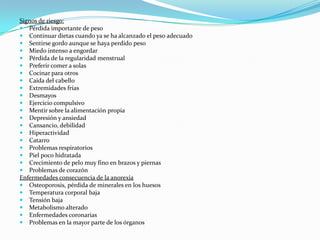 Signos de riesgo:
 Pérdida importante de peso
 Continuar dietas cuando ya se ha alcanzado el peso adecuado
 Sentirse gordo aunque se haya perdido peso
 Miedo intenso a engordar
 Pérdida de la regularidad menstrual
 Preferir comer a solas
 Cocinar para otros
 Caída del cabello
 Extremidades frías
 Desmayos
 Ejercicio compulsivo
 Mentir sobre la alimentación propia
 Depresión y ansiedad
 Cansancio, debilidad
 Hiperactividad
 Catarro
 Problemas respiratorios
 Piel poco hidratada
 Crecimiento de pelo muy fino en brazos y piernas
 Problemas de corazón
Enfermedades consecuencia de la anorexia
 Osteoporosis, pérdida de minerales en los huesos
 Temperatura corporal baja
 Tensión baja
 Metabolismo alterado
 Enfermedades coronarias
 Problemas en la mayor parte de los órganos
 