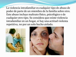 La violencia intrafamiliar es cualquier tipo de abuso de
poder de parte de un miembro de la familia sobre otro.
Este abuso incluye maltrato físico, psicológico o de
cualquier otro tipo. Se considera que existe violencia
intrafamiliar en un hogar, si hay una actitud violenta
repetitiva, no por un solo hecho aislado.
 