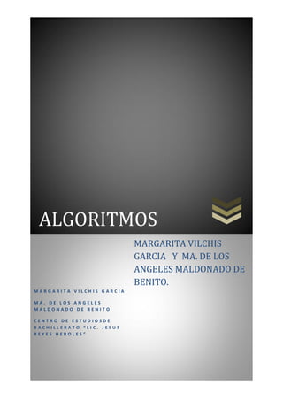 ALGORITMOS
                           MARGARITA VILCHIS
                           GARCIA Y MA. DE LOS
                           ANGELES MALDONADO DE
                           BENITO.
MARGARITA VILCHIS GARCIA

MA. DE LOS ANGELES
MALDONADO DE BENITO

CENTRO DE ESTUDIOSDE
BACHILLERATO “LIC. JESUS
REYES HEROLES”
 