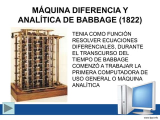 MÁQUINA DIFERENCIA Y
ANALÍTICA DE BABBAGE (1822)
TENIA COMO FUNCIÓN
RESOLVER ECUACIONES
DIFERENCIALES, DURANTE
EL TRANSCURSO DEL
TIEMPO DE BABBAGE
COMENZÓ A TRABAJAR LA
PRIMERA COMPUTADORA DE
USO GENERAL O MÁQUINA
ANALÍTICA
 