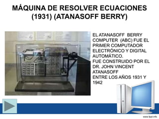 MÁQUINA DE RESOLVER ECUACIONES
(1931) (ATANASOFF BERRY)
EL ATANASOFF BERRY
COMPUTER (ABC) FUE EL
PRIMER COMPUTADOR
ELECTRÓNICO Y DIGITAL
AUTOMÁTICO.
FUE CONSTRUIDO POR EL
DR. JOHN VINCENT
ATANASOFF
ENTRE LOS AÑOS 1931 Y
1942
 