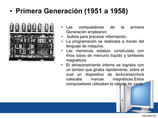 • Primera Generación (1951 a 1958)
• Las computadoras de la primera
Generación emplearon:
• bulbos para procesar información.
• La programación se realizaba a través del
lenguaje de máquina.
• Las memorias estaban construidas con
finos tubos de mercurio líquido y tambores
magnéticos
• El almacenamiento interno se lograba con
un tambor que giraba rápidamente, sobre el
cual un dispositivo de lectura/escritura
colocaba marcas magnéticas.Estos
computadores utilizaban la válvula de vacío
 