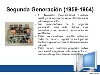Segunda Generación (1959-1964)
• El Transistor Compatibilidad Limitada
sustituye la válvula de vacío utilizada en la
primera generación.
• Los computadores de la segunda
generación eran más rápidos, más
pequeños y con menores necesidades de
ventilación.
• Estas computadoras también utilizaban
redes de núcleos magnéticos en lugar de
tambores giratorios para el almacenamiento
primario.
• Estos núcleos contenían pequeños anillos
de material magnético, enlazados entre sí,
en los cuales podían almacenarse datos
 