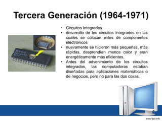 Tercera Generación (1964-1971)
• Circuitos Integrados
• desarrollo de los circuitos integrados en las
cuales se colocan miles de componentes
electrónicos
• nuevamente se hicieron más pequeñas, más
rápidas, desprendían menos calor y eran
energéticamente más eficientes.
• Antes del advenimiento de los circuitos
integrados, las computadoras estaban
diseñadas para aplicaciones matemáticas o
de negocios, pero no para las dos cosas.
 