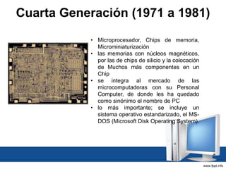 Cuarta Generación (1971 a 1981)
• Microprocesador, Chips de memoria,
Microminiaturización
• las memorias con núcleos magnéticos,
por las de chips de silicio y la colocación
de Muchos más componentes en un
Chip
• se integra al mercado de las
microcomputadoras con su Personal
Computer, de donde les ha quedado
como sinónimo el nombre de PC
• lo más importante; se incluye un
sistema operativo estandarizado, el MS-
DOS (Microsoft Disk Operating System).
 
