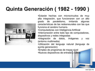 Quinta Generación ( 1982 - 1990 )
•Estarán hechas con microcircuitos de muy
alta integración, que funcionaran con un alto
grado de paralelismo, imitando algunas
características de las redesneurales con las que
funciona el cerebro humano.
•Computadoras con Inteligencia Artificial
•Interconexión entre todo tipo de computadoras,
dispositivos y redes integradas
•Integración de datos, imágenes y voz
(entorno multimedia)
•Utilización del lenguaje natural (lenguaje de
quinta generación)
•Empleo de programas de mayor nivel
•Nuevos dispositivos de entrada y salida
 
