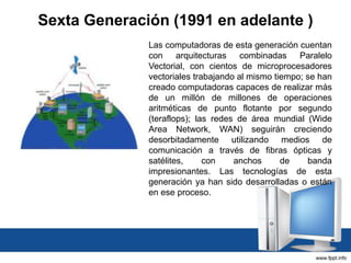 Sexta Generación (1991 en adelante )
Las computadoras de esta generación cuentan
con arquitecturas combinadas Paralelo
Vectorial, con cientos de microprocesadores
vectoriales trabajando al mismo tiempo; se han
creado computadoras capaces de realizar más
de un millón de millones de operaciones
aritméticas de punto flotante por segundo
(teraflops); las redes de área mundial (Wide
Area Network, WAN) seguirán creciendo
desorbitadamente utilizando medios de
comunicación a través de fibras ópticas y
satélites, con anchos de banda
impresionantes. Las tecnologías de esta
generación ya han sido desarrolladas o están
en ese proceso.
 