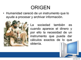 ORIGEN
• Humanidad careció de un instrumento que lo
ayude a procesar y archivar información.
• La sociedad también es
cuando aparece el dinero y
por ello la necesidad de un
instrumento que pueda dar
cálculos exactos de lo que
obtenía.
 