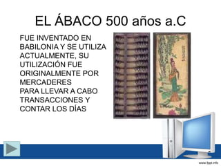 EL ÁBACO 500 años a.C
FUE INVENTADO EN
BABILONIA Y SE UTILIZA
ACTUALMENTE, SU
UTILIZACIÓN FUE
ORIGINALMENTE POR
MERCADERES
PARA LLEVAR A CABO
TRANSACCIONES Y
CONTAR LOS DÍAS
 