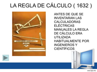 LA REGLA DE CÁLCULO ( 1632 )
ANTES DE QUE SE
INVENTARAN LAS
CALCULADORAS
ELÉCTRICAS
MANUALES LA REGLA
DE CÁLCULO ERA
UTILIZADA
HABITUALMENTE POR
INGENIEROS Y
CIENTÍFICOS
 