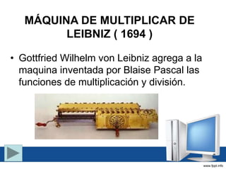 MÁQUINA DE MULTIPLICAR DE
LEIBNIZ ( 1694 )
• Gottfried Wilhelm von Leibniz agrega a la
maquina inventada por Blaise Pascal las
funciones de multiplicación y división.
 