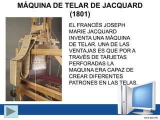 MÁQUINA DE TELAR DE JACQUARD
(1801)
EL FRANCÉS JOSEPH
MARIE JACQUARD
INVENTA UNA MÁQUINA
DE TELAR. UNA DE LAS
VENTAJAS ES QUE POR A
TRAVÉS DE TARJETAS
PERFORADAS LA
MAQUINA ERA CAPAZ DE
CREAR DIFERENTES
PATRONES EN LAS TELAS.
 