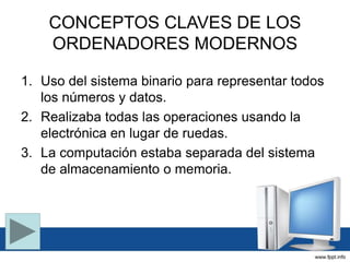 CONCEPTOS CLAVES DE LOS
ORDENADORES MODERNOS
1. Uso del sistema binario para representar todos
los números y datos.
2. Realizaba todas las operaciones usando la
electrónica en lugar de ruedas.
3. La computación estaba separada del sistema
de almacenamiento o memoria.
 