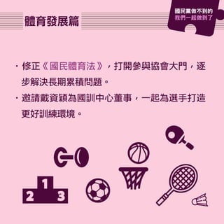 體育發展篇
•修正《國民體育法》，打開參與協會大門，逐
步解決長期累積問題。
•邀請戴資穎為國訓中心董事，一起為選手打造
更好訓練環境。
國民黨做不到的
我們一起做到了
 