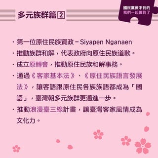 •第一位原住民族資政－Siyapen Nganaen
•推動族群和解，代表政府向原住民族道歉。
•成立原轉會，推動原住民族和解事務。
•通過《客家基本法》、《原住民族語言發展
法》，讓客語跟原住民各族族語都成為「國
語」，臺灣朝多元族群更邁進一步。
•推動浪漫臺三線計畫，讓臺灣客家風情成為
文化力。
2多元族群篇
國民黨做不到的
我們一起做到了
 