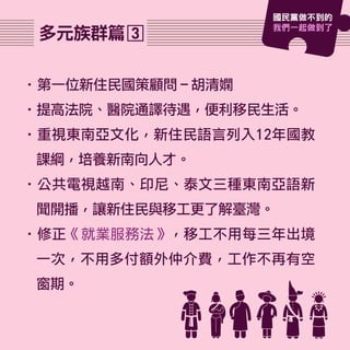 •第一位新住民國策顧問－胡清嫻
•提高法院、醫院通譯待遇，便利移民生活。
•重視東南亞文化，新住民語言列入12年國教
課綱，培養新南向人才。
•公共電視越南、印尼、泰文三種東南亞語新
聞開播，讓新住民與移工更了解臺灣。
•修正《就業服務法》，移工不用每三年出境
一次，不用多付額外仲介費，工作不再有空
窗期。
3多元族群篇
國民黨做不到的
我們一起做到了
 