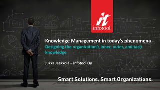 Knowledge Management in today's phenomena - 
Designing the organization’s inner, outer, and tacit 
knowledge 
Jukka Jaakkola – Infotool Oy 
05/11/2014 Infotool Oy 2014 1 
 