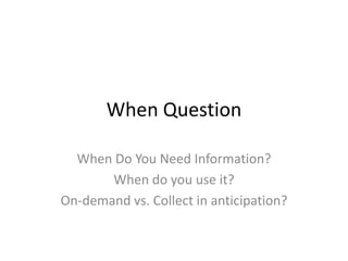 When QuestionWhen Do You Need Information?When do you use it?On-demand vs. Collect in anticipation?