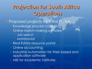 Projection for South Africa Operations Proposed projects for Initial Phase Knowledge process consulting Online Match making software  Job search Matrimonial Real Estate resource portal Online accounting Industrial Automation for Web based and application software MIS for Academic institutes 