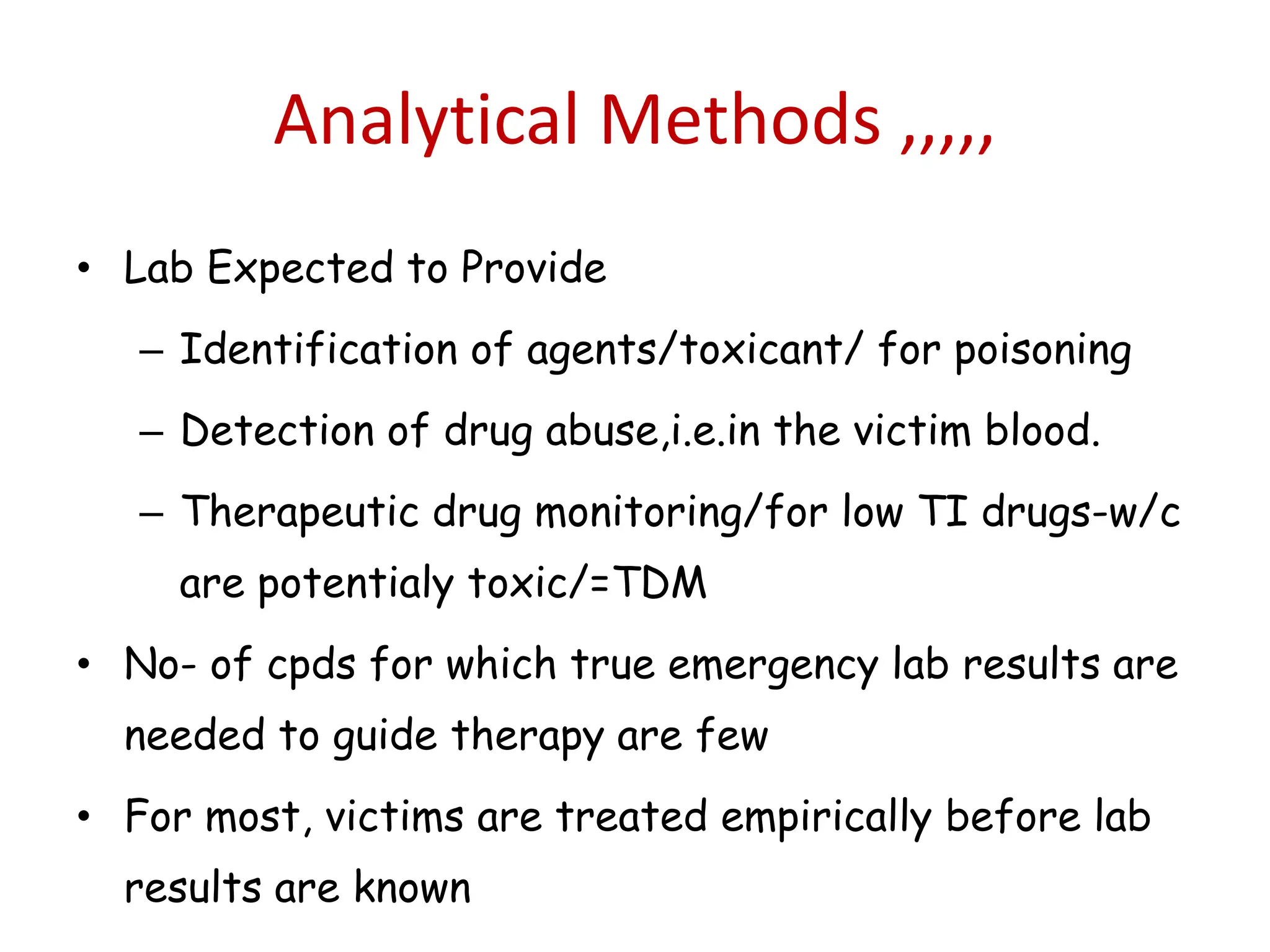 Analytical Methods ,,,,,
• Lab Expected to Provide
– Identification of agents/toxicant/ for poisoning
– Detection of drug abuse,i.e.in the victim blood.
– Therapeutic drug monitoring/for low TI drugs-w/c
are potentialy toxic/=TDM
• No- of cpds for which true emergency lab results are
needed to guide therapy are few
• For most, victims are treated empirically before lab
results are known
 